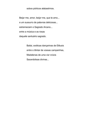 sobos pórticos alabastrinos.
Beija−me, amor, beija−me, que te amo...
e um sussurro de palavras deliciosas...
estremeciam o Sagrado Arcano...
entre a música e as rosas
daquele santuário sagrado.
Bailai, exóticas dançarinas de Elêusis
entre o tilintar de vossas campainhas,
Madalenas de uma via−crúcis
Sacerdotisas divinas...
 