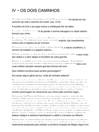 IV − OS DOIS CAMINHOS
E a este povo dirás: Assim disse Jeová: Eis que aqui ponho diante de vós
caminho de vida e caminho de morte” (Jer. 21:8)
À sombra do licor e da orgia cresce a enfeitiçada flor do delito.
À sombra da folhagem núbil da paixão o animal selvagem e o réptil rasteiro
formam seu ninho.
Em meio à bebedeira e ao bacanal, Belzebu aprendeu a jogar grandes somas
de dinheiro. E o dinheiro, bem como o pecado original, são coexistentes:
ambos são a tragédia do ser humano.
O jogo levou à ruína e ao suicídio a dama elegante, o astuto cavalheiro, o
homem de trabalho e o jogador boêmio...
Belzebu aprendeu o vício do jogo e ria alegre no bacanal, entre o seco ruído
dos dados e o abrir alegre e triunfador de outra garrafa.
Porém, nunca faltava na orgia um personagem misterioso. Este fatídico
personagem de rosto sinistro vestia túnica negra ao estilo da Arcádia e em
suas orelhas reluziam sempre grandes brincos de ouro.
Que mistério envolvia esse sinistro personagem?
Era acaso algum gênio da luz, vindo de remotas esferas?
Era acaso algum luminoso Senhor da Chama ou algum antigo habitante de
alguma época histórica já desaparecida? Não, nada disso. Este era tão−só
um horrível e monstruoso transgressor da Lei: Um mago negro. Belzebu
aprendeu desse mago negro certas chaves secretas para ganhar no vício do
jogo. A amizade se mesclava com o agradecimento e a orgia, e assim o
sinistro personagem foi conduzindo sua vítima pelo caminho negro...
Os homens da Época de Saturno usavam corpos astrais e eram de alta
estatura. Estes atuais corpos humanos eram tão−somente gérmens com
possibilidades de desenvolvimento. Os atuais Íntimos humanos então eram
só chispas virginais que animavam o reino mineral. Porém, Belzebu era um
homem daquela Época porque tinha um Ser e sabia que o tinha. se houvesse
seguido pelo augusto e estreito caminho que conduz à Luz, teria se tornado
um Senhor da Mente, um Filho do Fogo, como os seus mais queridos amigos.
Porém, o licor, o prazer, o jogo e a fornicação com suas flores exóticas de
beleza maligna e sedutora hipnotizaram o débil e o levaram ao Abismo.
Belzebu fez−se amigo íntimo do sinistro personagem que com suas chaves
milagrosas o colocava triunfante no vício do jogo. Finalmente, um dia esteve
tristemente preparado para receber a primeira iniciação de Magia negra num
 