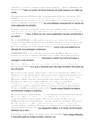 perfumes, as sedas e os fraques dos régios palácios... Eram as 60 Almas da
Caldeira de Cobre um jardim de flores brancas de onde soprava um hálito de
morte.
O testamento das 60 Helenas foi um testamento de trevas e de morte. E tu,
ANGELA, com essa régia vestimenta de longa cauda, pareces à ansiada
prometida de um amante que nunca chega. Pareces a ninfa misteriosa de um
delicioso labirinto encantado; pareces uma beldade inesquecível no veludo da
noite salpicado de estrelas.
Quantas vezes te vi, ó Angela, como uma deusa fatal, entre os espelhos
feiticeiros daquele elegante salão de bruxaria, do qual tu eras uma rainha do
mal. Como se chama, ó filhos do mal, essa esplêndida mansão semelhante a
um idílio?
Ah, é JAHVESEMO, o salão delicioso de púrpura e seda. Aqui só reina o
amor e a beleza fatal do Abismo do mal. Cada dama aqui é um poema, cada
sorriso, um idílio, e cada dança, um romance de amor inolvidável... O corpo
flexível e delicado de cada beldade maligna é como o de uma bailarina na
silhueta de uma paisagem misteriosa.
ANDRAMELECK, o rico e faustoso mago negro da China, diz que o ser
humano é um anjo e portanto não tem porque sofrer. Aconselha sempre a
seus amigos que se metam na aristocracia e vistam−se como príncipes e
consigam muito dinheiro.
Cherenzi, o KH negro, falando no sentido social, diz que seus discípulos
devem ser triunfadores e que o discípulo que não seja triunfador não pode ser
seu discípulo.
Os magos negros amam a fornicação e como que tratando de justificar−se,
dizem que é uma relação divina. Os magos negros sabem demasiado que as
almas que se afastam do Íntimo desintegram−se no Abismo, porém, então
Cherenzi, o Porta−Voz dos ensinamentos dos Irmãos das Cavernas
Tenebrosas, disse que a alma é tão−só uma veste e que ela deve
desintegrar−se, porque a eles só lhes interessa o Real Ser e que aspiram
construir seu ninho no Absoluto. Esta é a mística perigosa da Magia Negra.
Qualquer neófito em ciência oculta cai facilmente nessa filosofia de beleza
terrivelmente maligna e sedutora...
Os magos negros odeiam Cristo... e o consideram um personagem malvado.
Cherenzi, o KH negro, diz “que o senhor Cristo não era Iniciado porque
nenhum Iniciado se deixa matar...” Os magos negros de San Jose da
Califórnia “são mais diplomáticos”... por conveniência econômica. Com essa
filosofia das trevas, os Magos Negros formam sua mística e, cheios de
regozijo, bebem, coabitam, divertem−se, assistem a seus grandes festins e
dançam deliciosamente em seus elegantes salões, e no braço da fornicação
deleitam−se e riem...
O caminho negro é fácil e opulento e por esse caminho fácil e alegre Belzebu,
o disputado galã da antiga Arcádia, orientou−se.
 