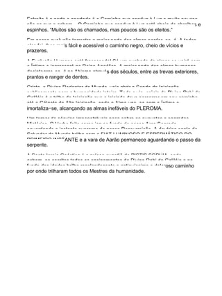 Estreita é a porta e apertado é o Caminho que conduz à Luz e muito poucos
são os que o acham... O Caminho que conduz à Luz está cheio de abrolhos e
espinhos. “Muitos são os chamados, mas poucos são os eleitos.”
Em nossa evolução terrestre a maior parte das almas perder−se−á. A todas
elas foi−lhes mais fácil e acessível o caminho negro, cheio de vícios e
prazeres.
A Evolução Humana está fracassada! Só um punhado de almas se unirá com
o Íntimo e ingressará no Reino Angélico. A maior parte das almas humanas
desintegrar−se−á no Abismo através dos séculos, entre as trevas exteriores,
prantos e ranger de dentes.
Cristo, o Divino Redentor do Mundo, veio abrir a Senda da Iniciação
publicamente para a humanidade inteira. Toda a via−crúcis do Divino Rabi da
Galiléia é a trilha da Iniciação que o iniciado deve percorrer em seu caminho,
até o Gólgota da Alta Iniciação, onde a Alma une−se com o Íntimo e
imortaliza−se, alcançando as almas inefáveis do PLEROMA.
Um torpor de séculos impenetráveis pesa sobre os augustos e sagrados
Mistérios. O Verbo feito carne jaz no fundo de nossa Arca Sagrada,
aguardando o instante supremo de nossa Ressurreição. A doutrina santa do
Salvador do Mundo brilha com o FIAT LUMINOSO E ESPERMÁTICO DO
PRIMEIRO INSTANTE e a vara de Aarão permanece aguardando o passo da
serpente.
A Santa Igreja Gnóstica é a zelosa guardiã de PISTIS SOPHIA, onde
acham−se escritos todos os ensinamentos do Divino Rabi da Galiléia e no
fundo das idades brilha resplandecente o antiquíssimo e doloroso caminho
por onde trilharam todos os Mestres da humanidade.
 