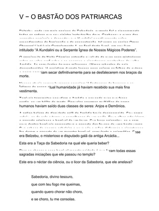 V − O BASTÃO DOS PATRIARCAS
Belzebu, cada vez mais ansioso de Sabedoria, cumpria fiel e sinceramente
todas as ordens que seu sinistro instrutor lhe dava. Conheceu o curso das
correntes seminais e despertou sua Kundalini negativamente pelos
procedimentos da fornicação e da concentração, tal como os ensina Omar
Cherenzi Lind (veja Complemento 1, ao final deste livro), em seu livro
intitulado “A Kundalini ou a Serpente Ígnea de Nossos Mágicos Poderes”.
O crepúsculo da Noite Cósmica estendia o veludo de suas asas misteriosas
sobre os vales profundos e as enormes e gigantescas montanhas da velha
Arcádia. As corpulentas árvores milenares, últimos rebentos de pais
desconhecidos, já assistiam durante longos anos caírem as folhas do outono
e agora pareciam secar definitivamente para se desfalecerem nos braços da
morte.
Nossos atuais corpos humanos pareciam já fantasmas de homens e os
Íntimos de nossa atual humanidade já haviam recebido sua mais fina
vestimenta.
Terríveis terremotos sacudiam a Arcádia e por onde quer que fosse,
sentia−se um hálito de morte. Daquelas enormes multidões de seres
humanos haviam saído duas classes de seres: Anjos e Demônios.
A antiga beleza do disputado galã da Arcádia havia desaparecido. Seu corpo
cobriu−se de pelo e tomou a semelhança de um gorila. Seus olhos adquiriram
o aspecto criminoso e horrível de um touro. Sua boca agigantou−se e com
seus dentes horríveis apresentava o aspecto das fauces de uma besta voraz.
Sua cabeça de enorme cabeleira e seus pés e mãos disformes e gigantescos
lhe deram o aspecto de um monstro horrível, corpulento e enigmático. Esse
era Belzebu, o misterioso e disputado galã da antiga Arcádia...
Esta era a Taça da Sabedoria na qual ele queria beber?
Para se chegar a essa horrível monstruosidade é que foram todas essas
sagradas iniciações que ele passou no templo?
Este era o néctar da ciência, ou o licor da Sabedoria, que ele anelava?
Sabedoria, divino tesouro,
que com teu fogo me queimas,
quando quero chorar não choro,
e se choro, tu me consolas.
 