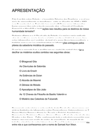 APRESENTAÇÃO
Este livro fala sobre Belzebu, o legendário Príncipe dos Demônios, o qual por
meio do arrependimento se transformou, entre as décadas de 1940 e 1950,
num Buscador da Luz. Terá sido isso possível? Como essas informações
foram conseguidas pelo autor da presente obra, o Venerável Hierofante
Samael Aun Weor? Que implicações isso resultou para os destinos de nossa
humanidade terrestre?
Podemos afirmar que A Revolução de Belzebu é a maior e mais profunda
obra de ocultismo, magia, tergia e mistério escrita na história humana. Isso,
pelas informações aqui contidas, de terrível e maravilhosa transcendência, e
também porque aqui se complementam as informações entregues pelos
pilares da sabedoria iniciática do passado.
Quem ler o presente livro e meditar em seu conteúdo poderá desvelar e
decifrar os mistérios ocultos contidos nas seguintes obras:
O Bhagavad Gita
As Clavículas de Salomão
O Livro de Enoch
As Estâncias de Dzian
O Alcorão de Maomé
A Gênese de Moisés
O Apocalipse de São João
As 12 Chaves da Filosofia de Basilio Valentin e
O Mistério das Catedrais de Fulcanelli.
Percorrendo cada página e cada capítulo desta Revolução, observamos uma
mistura fantástica de informações sobre Cosmogênese; Antropogênese; as 7
Raças; Magias Branca e Negra (ou Teurgia e Goécia); Angelologia e
Demonologia; Tantrismos Branco, Negro e Cinza, e Evolução e Involução dos
Mundos e das Almas... Enfim, praticamente toda a sabedoria necessária para
termos uma pequena noção do poder, da consciência, da magnitude do
trabalho e também do poder interno dessa Força Liberadora que se encarnou
entre nós e que conhecemos com o nome de Samael Aun Weor.
 