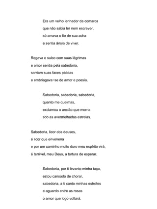 Era um velho lenhador da comarca
que não sabia ler nem escrever,
só amava o fio de sua acha
e sentia ânsia de viver.
Regava o sulco com suas lágrimas
e amor sentia pela sabedoria,
sorriam suas faces pálidas
e embriagava−se de amor e poesia.
Sabedoria, sabedoria, sabedoria,
quanto me queimas,
exclamou o ancião que morria
sob as avermelhadas estrelas.
Sabedoria, licor dos deuses,
é licor que envenena
e por um caminho muito duro meu espírito virá,
é terrível, meu Deus, a tortura de esperar.
Sabedoria, por ti levanto minha taça,
estou cansado de chorar,
sabedoria, a ti canto minhas estrofes
e aguardo entre as rosas
o amor que logo voltará.
 