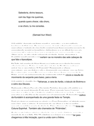 Sabedoria, divino tesouro,
com teu fogo me queimas,
quando quero chorar, não choro,
e se choro, tu me consolas.
(Samael Aun Weor)
A Kundalini, desperta em forma negativa, converteu−o numa potência
tenebrosa da Natureza. Os magos negros, durante a fornicação passional,
aproveitam o instante da ejaculação seminal para fazer ascender por meio da
concentração mental os hormônios vitalizadores que as glândulas sexuais
segregam até a cabeça, logo com a mente levam−nos ao coração e este
último envia−os até o dedo polegar do pé direito. Assim, despertam a
Kundalini negativamente e convertem−se no monstro das sete cabeças de
que fala o Apocalipse.
Na Índia, há escolas de Yoga Negro que instruem seus discípulos nessa
ciência tenebrosa. Todos os profundos estudos do Ocultismo podemos
reduzi−los a uma síntese: “A Serpente”. Derramando o sêmen
convertemo−nos em diabos e não o derramando convertemo−nos em Anjos.
Se a cobra sobe, somos Deuses; se a cobra desce, forma−se a cauda do
Diabo, que é um prolongamento da contraparte astral do cóccix e resulta do
movimento da serpente para baixo, para a terra.
A Kundalini é o bastão dos Patriarcas, a vara de Aarão, o báculo de Brahma e
o cetro dos Deuses.
Praticando a Magia Sexual o Alquimista Gnóstico desperta a Kundalini que
sobe por um canal chamado Sushumna. Essa serpente ígnea é grossa
naqueles que têm muita substância cristônica (sêmen) acumulada, e delgada
naqueles que não têm muita energia sexual armazenada. O despertar positivo
da Kundalini é acompanhado de uma grande festa no Templo.
Terríveis dores se produzem no cóccix e o Fogo Serpentino vai abrindo passo
para cima, para a cabeça. A passagem de um cânon a outro se realiza
segundo os méritos morais do discípulo. Estes cânones são as vértebras da
Coluna Espinhal . Também são chamados de “Pirâmides”.
Qualquer ato indigno rebaixa o discípulo uma ou mais vértebras, segundo a
magnitude de sua falta. São 33 vértebras que temos que conquistar para
chegarmos à Alta Iniciação, que é a união com o Íntimo.
 