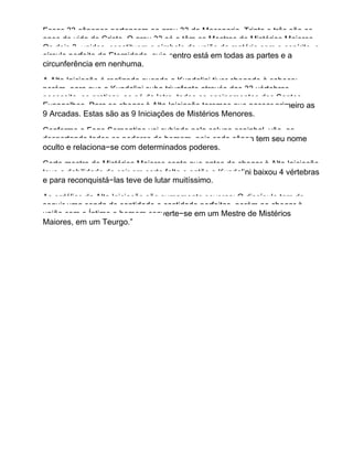 Essas 33 cânones pertencem ao grau 33 da Maçonaria. Trinta e três são os
anos de vida do Cristo. O grau 33 só o têm os Mestres de Mistérios Maiores.
Os dois 3, unidos, constituem o símbolo da união da matéria com o espírito, o
círculo perfeito da Eternidade, cujo centro está em todas as partes e a
circunferência em nenhuma.
A Alta Iniciação é realizada quando a Kundalini tiver chegado à cabeça;
porém, para que a Kundalini suba triunfante através das 33 vértebras,
necessita−se praticar, ao pé da letra, todos os ensinamentos dos Santos
Evangelhos. Para se chegar à Alta Iniciação teremos que passar primeiro as
9 Arcadas. Estas são as 9 Iniciações de Mistérios Menores.
Conforme o Fogo Serpentino vai subindo pela coluna espinhal, vão−se
despertando todos os poderes do homem, pois cada cânon tem seu nome
oculto e relaciona−se com determinados poderes.
Certo mestre de Mistérios Maiores conta que antes de chegar à Alta Iniciação
teve a debilidade de cair em certa falta e então a Kundalini baixou 4 vértebras
e para reconquistá−las teve de lutar muitíssimo.
As ordálias da Alta Iniciação são sumamente severas: O discípulo tem de
seguir uma senda de santidade e castidade perfeitas, porém ao chegar à
união com o Íntimo o homem converte−se em um Mestre de Mistérios
Maiores, em um Teurgo.”
 