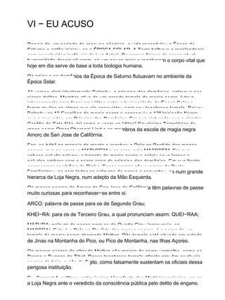 VI − EU ACUSO
Depois de um período de repouso cósmico, a vida recapitulou a Época de
Saturno e então iniciou−se a ÉPOCA SOLAR. A Terra brilhava e resplandecia
com os coloridos inefáveis da Luz Astral. Os corpos físicos de nossa atual
humanidade desenvolveram−se um pouco mais e receberam o corpo vital que
hoje em dia serve de base a toda biologia humana.
Os anjos e os demônios da Época de Saturno flutuavam no ambiente da
Época Solar.
Ali vemos clarividentemente Belzebu, o príncipe dos demônios, entregue aos
piores delitos. Membro ativo de um grande templo de magia negra, lutava
intensamente para fazer prosélitos entre a humanidade da Época Solar e
foram muitas as almas que ele conquistou para seu tenebroso templo. Baixou
Belzebu os 13 Escalões da magia negra e conseguiu a 13ª Iniciação Negra,
que o converteu em Príncipe dos Demônios. Em sua cintura levava o sinistro
Cordão de Sete Nós, tal como o usam os “ditos” Cavaleiros Templários do
mago negro Omar Cherenzi Lind e os membros da escola de magia negra
Amorc de San Jose de Califórnia.
Fez−se hábil no manejo da mente e recebeu a Palavra Perdida dos magos
negros, que se escreve MATHREM e se pronuncia MASSREM. Em sua
cabeça peluda colocou o barrete da magia negra e cobriu seus largos e
peludos ombros com a negra capa de príncipe dos demônios. Em sua fronte
apareceram os chifres do Diabo. Esses cornos são a marca da Besta.
Familiarizou−se com todas as palavras de passe e converteu−se num grande
hierarca da Loja Negra, num adepto da Mão Esquerda.
Os magos negros da Amorc de San Jose de Califórnia têm palavras de passe
muito curiosas para reconhecer−se entre si:
ARCO: palavra de passe para os de Segundo Grau;
KHEI−RA: para os de Terceiro Grau, a qual pronunciam assim: QUEI−RAA;
MATHRA: palavra de passe para os de Quarto Grau (pronuncia−se
MASSRA). Esta é a Palavra Perdida dos magos negros, é o nome de um
templo de magia negra chamado Mathra. Dito templo está situado em estado
de Jinas na Montanha do Pico, ou Pico de Montanha, nas Ilhas Açores.
Os magos negros do altar de Mathra são magos de gorro vermelho, como os
Bonpo e Dugpas do Tibet. Desse tenebroso templo atlante provêm os rituais
negros de hoje, e não do Egito, como falsamente sustentam os oficiais dessa
perigosa instituição.
Eu, Samael Aun Weor, antiquíssimo Hierofante dos Mistérios egípcios, acuso
a Loja Negra ante o veredicto da consciência pública pelo delito de engano.
 