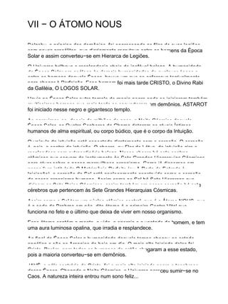 VII − O ÁTOMO NOUS
Belzebu, o príncipe dos demônios, foi engrossando as filas de suas legiões
com novos prosélitos, que diariamente recrutava entre os homens da Época
Solar e assim converteu−se em Hierarca de Legiões.
O Universo brilhava e resplandecia cheio de inefável beleza. A humanidade
da Época Solar era análoga às demais humanidades de qualquer época e
entre os homens daquela Época, houve um que se esforçava terrivelmente
para chegar à Perfeição. Esse homem foi mais tarde CRISTO, o Divino Rabi
da Galiléia, O LOGOS SOLAR.
Havia na Época Solar outro templo de magia negra onde se iniciaram também
muitíssimos homens que mais tarde se converteram em demônios. ASTAROT
foi iniciado nesse negro e gigantesco templo.
Ao aproximar−se, depois de milhões de anos, a Noite Cósmica daquela
Época Solar, os Quatro Senhores da Chama dotaram os atuais Íntimos
humanos de alma espiritual, ou corpo búdico, que é o corpo da Intuição.
O veículo da intuição está conectado diretamente com o coração. O coração
é, pois, o centro da intuição. O chacra, ou Flor de Lótus, da intuição gira e
resplandece com extraordinária beleza. Nesse chacra há sete centros
atômicos que servem de instrumento às Sete Grandes Hierarquias Cósmicas
para atuar sobre o nosso maravilhoso organismo. Como já dissemos em
nosso livro intitulado O Matrimônio Perfeito (ou A Porta de Entrada à
Iniciação), o coração do Sol está analogamente construído como o coração
de nosso organismo humano. Assim como no Sol há Sete Hierarcas que
dirigem os Sete Raios Cósmicos, assim também em nosso coração há sete
cérebros que pertencem às Sete Grandes Hierarquias Cósmicas.
Assim como o Sol tem um núcleo atômico central, que é o Átomo NOUS, que
é a sede de Brahma em nós, dito átomo é o primeiro Centro Vital que
funciona no feto e o último que deixa de viver em nosso organismo.
Esse átomo contém a mente, a vida, a energia e a vontade do homem, e tem
uma aura luminosa opalina, que irradia e resplandece.
Ao final da Época Solar a humanidade daquele tempo chegou ao estado
angélico e são os Arcanjos de hoje em dia. O mais alto Iniciado deles foi
Cristo. Porém, nem todos os humanos de então chegaram a esse estado,
pois a maioria converteu−se em demônios.
JAVÉ, o pólo contrário de Cristo, foi o mais alto iniciado negro e tenebroso
dessa Época. Chegada a Noite Cósmica, o Universo pareceu sumir−se no
Caos. A natureza inteira entrou num sono feliz...
 