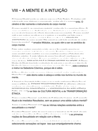VIII − A MENTE E A INTUIÇÃO
O Homem Mental reside na cabeça com seus Sete Portais. O cérebro está
estruturado para elaborar o pensamento, porém não é o pensamento. O
cérebro é tão−somente o instrumento do corpo mental.
O corpo mental é um organismo material, porém não é o organismo físico. O
corpo mental tem sua ultrafisiologia, sua ultrabiologia e sua patologia interna
que os atuais homens de ciência desconhecem por completo. O corpo mental
está numa sedosa envoltura que o protege e o mantém em linha com o
sistema nervoso cérebro−espinhal. Esta envoltura é a ARMADURA
ARGENTADA do corpo mental. Dita armadura está toda recoberta de certos
“cones truncados”, chamados Módulos, os quais vêm a ser os sentidos do
corpo mental.
Entre estes centros sensoriais existe um que lhe permite manejar as
correntes seminais, individuais e universais. Também existem em nosso
corpo mental certos sentidos que nos permitem receber a Sabedoria das
distintas estrelas. A parte inferior de nossa “envoltura” vem formar as
circunvoluções do cérebro. O corpo mental tem um núcleo atômico que lhe
serve de base. DITO NÚCLEO É O ÁTOMO MESTRE DA MENTE. O Átomo
Mestre da Mente tem toda a sabedoria da natureza e aquele que através da
Meditação Interna aprender a comunicar−se com dito átomo, este o ensina e
o instrui na Sabedoria Cósmica, porque ele é sábio.
O Átomo Mestre reside em nosso sistema seminal, porém, praticando a
Magia Sexual, este átomo sobe à cabeça e então nos ilumina no mundo da
mente.
A Armadura Argentada brilha como ouro quando praticamos Magia Sexual
porque milhões de ÁTOMOS TRANSFORMATIVOS de altíssima voltagem
recobrem−na e transformam−na totalmente. Então, aí sim, vem o
DESPERTAR DA CONSCIÊNCIA e a ARISTOCRACIA DA INTELIGÊNCIA.
Então, sim, pode−se falar de CULTURA MENTAL e de TRANSFORMAÇÃO
ÉTNICA.
Como o senhor Cherenzi pode falar de Sublimação Humana, de Superação
Atual e de imediatos Resultados, sem se possuir uma sólida cultura mental?
Acaso o senhor Cherenzi conhece as íntimas relações existentes entre a
sexualidade e a mente?
O senhor Cherenzi, antes de seguir com sua impostura de “Avatar”, deveria
estudar a psicanálise de Sigmund Freud para que conheça as primeiras
noções de Sexualidade em relação com a Mente.
O senhor Cherenzi acredita que jogando futebol, montando a cavalo e
selecionando sensações vai lograr isso que empolgadamente chama:
 