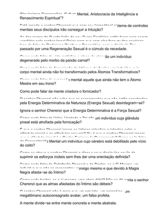 “Novíssimas Concepções, Cultura Mental, Aristocracia da Inteligência e
Renascimento Espiritual”?
Está crendo o senhor Cherenzi que com seu “simpático” sistema de controles
mentais seus discípulos irão conseguir a Intuição?
As dez regras da Quarta lição de seu Curso Esotérico estão boas para serem
vendidas pelo senhor Israel Rojas para que com elas faça muitos negócios.
Isso de falar de Praticismo Positivo e Pragmático, sem o discípulo Ter
passado por uma Regeneração Sexual é o cúmulo da necedade.
Como pode falar de vida metódica e plena de atenção um indivíduo
degenerado pelo morbo da paixão carnal?
Como pode falar de Associação de Idéias e de Anelos um indivíduo cujo
corpo mental ainda não foi transformado pelos Átomos Transformativos?
Como pode falar de expansão mental aquele que ainda não tem o Átomo
Mestre em seu trono?
Como pode falar da mente criadora o fornicador?
O senhor Cherenzi não sabe que os pensamentos que não estão penetrados
pela Energia Determinativa da Natureza (Energia Sexual) desintegram−se?
Ignora o senhor Cherenzi que a Energia Determinativa é a Força Sexual?
Como pode falar de Valor, Vontade e Triunfo um indivíduo cuja glândula
pineal está atrofiada pela fornicação?
É que o senhor Cherenzi ignora as íntimas relações existentes entre a
glândula pineal e as glândulas sexuais? Ou é que o senhor Cherenzi ignora
que a glândula pineal é o Centro Emissor do Pensamento? Como pode falar
de Concentração Mental um indivíduo cujo cérebro está debilitado pelo vício
do coito?
Como se atreve o senhor Cherenzi a dizer a seus discípulos aquilo de
suprimir os esforços inúteis sem lhes dar uma orientação definida?
Como pode falar de Satisfação Pessoal e de Bastar−se a Si Mesmo um
indivíduo que não se reencontrou consigo mesmo e que devido à Magia
Negra afasta−se do Íntimo?
Como pode bastar−se a si mesmo uma alma débil? Não se dá conta o senhor
Cherenzi que as almas afastadas do Íntimo são débeis?
O senhor Cherenzi não é mais que um arrivista, um paranóico, um
megalômano autoconsagrado avatar, um falso profeta.
A mente divide−se entre mente concreta e mente abstrata.
 