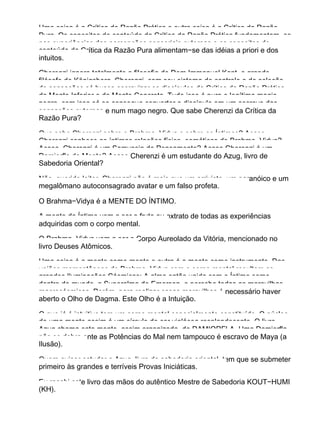Uma coisa é a Crítica da Razão Prática e outra coisa é a Crítica da Razão
Pura. Os conceitos de conteúdo da Crítica da Razão Prática fundamentam−se
nas experiências das percepções sensoriais externas e os conceitos de
conteúdo da Crítica da Razão Pura alimentam−se das idéias a priori e dos
intuitos.
Cherenzi ignora totalmente a filosofia de Dom Immanuel Kant, o grande
filósofo de Königsberg. Cherenzi, com seu sistema de controle e de seleção
de sensações só busca escravizar os discípulos da Crítica da Razão Prática,
da Mente Inferior e da Mente Concreta. Tudo isso é pura e legítima magia
negra, com isso só se consegue converter o discípulo em um escravo das
sensações externas e num mago negro. Que sabe Cherenzi da Crítica da
Razão Pura?
Que sabe Cherenzi sobre o Brahma−Vidya e sobre os Íntimos? Acaso
Cherenzi conhece as íntimas relações físico−somáticas do Brahma−Vidya?
Acaso, Cherenzi é um Samyasin do Pensamento? Acaso Cherenzi é um
Damiorfla da Mente? Acaso Cherenzi é um estudante do Azug, livro de
Sabedoria Oriental?
Não, querido leitor, Cherenzi não é mais que um arrivista, um paranóico e um
megalômano autoconsagrado avatar e um falso profeta.
O Brahma−Vidya é a MENTE DO ÍNTIMO.
A mente do Íntimo vem a ser o fruto ou extrato de todas as experiências
adquiridas com o corpo mental.
O Brahma−Vidya vem a ser o Corpo Aureolado da Vitória, mencionado no
livro Deuses Atômicos.
Uma coisa é a mente como mente e outra é a mente como instrumento. Das
uniões momentâneas do Brahma−Vidya com o corpo mental resultam as
grandes Iluminações Cósmicas: A alma então unida com o Íntimo some
dentro do mundo, a Superalma de Emerson, e percebe todas as maravilhas
macrocósmicas. Porém, para realizar essas maravilhas é necessário haver
aberto o Olho de Dagma. Este Olho é a Intuição.
O que já é intuitivo tem um corpo mental especialmente constituído. O núcleo
de uma mente assim é um círculo de cor violácea resplandecente. O livro
Azug chama esta mente, assim organizada, de DAMIORFLA. Uma Damiorfla
não se dobra ante as Potências do Mal nem tampouco é escravo de Maya (a
Ilusão).
Quem quiser estudar o Azug, livro da sabedoria oriental, tem que se submeter
primeiro às grandes e terríveis Provas Iniciáticas.
Eu recebi este livro das mãos do autêntico Mestre de Sabedoria KOUT−HUMI
(KH).
 