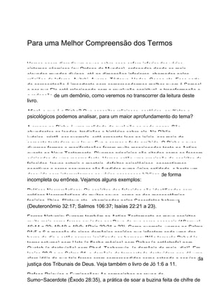 Para uma Melhor Compreensão dos Termos
Vamos agora digredir um pouco sobre essa esfera inferior dos vários
sistemas cósmicos (ou Ordens de Mundos), ordenados desde os mais
elevados mundos divinos, até as dimensões inferiores, chamadas pelas
religiões de Inferno, Avitchi, Averno, Tártarus, Hades, Geena etc. Essa parte
da apresentação é importante para compreendermos melhor quem é Samael
e por que Ele está relacionado com a revolução espiritual, a transformação e
a redenção de um demônio, como veremos no transcorrer da leitura deste
livro.
Afinal, o que é o Diabo? Que conceitos religiosos, esotérico−ocultistas e
psicológicos podemos analisar, para um maior aprofundamento do tema?
A crença no Diabo é uma realidade da qual não se pode negar. São
abundantes as lendas, tradições e histórias sobre ele. Na Bíblia
judaico−cristã, por exemplo, está presente logo no início, por meio da
serpente tentadora que levou Eva a comer o fruto proibido. O Diabo e suas
diversas formas e manifestações foram muito mencionados tanto no Antigo
quanto no Novo Testamento. Diversos princípios são citados como se fossem
originados de uma mesma fonte. Vemos então uma procissão de espíritos de
falecidos, larvas astrais e mentais, defeitos psicológicos, energetismos
negativos e seres perversos são fundidos numa única entidade, e basta um
descuido para interpretarmos as várias passagens bíblicas de forma
incompleta ou errônea. Vejamos alguns exemplos:
Práticas Necromânticas: Os espíritos dos falecidos são identificados com
práticas Necromânticas de muitos povos, como as dos mesopotâmios,
fenícios, líbios, filisteus etc., abominadas pelos Sacerdotes hebreus
(Deuteronômio 32:17; Salmos 106:37; Isaías 22:21 a 23).
Forças Naturais: Surgem também no Antigo Testamento os maus espíritos,
muito mais como forças enviadas por Deus do que seres pessoais (1Samuel
16:14 a 23; 18:10 e 19:9; 1Reis 22:21 a 23). Como exemplo, vemos no Salmo
91:5 e 6 a menção de cinco demônios assírios que infestam cada uma das
horas do dia e estão sempre insidiando os homens: “Não temerás Pahad (o
terror noturno) nem Hets (a flecha mágica) nem Deber (a catástrofe) nem
Queteb (a destruição) nem Shed−Tsohorayin (o demônio do meio−dia)”. Em
Isaías 28:2 e no Salmo 91, o demônio da tempestade destruidora nos dá uma
clara idéia de que tais forças eram compreendidas como estando a serviço da
justiça dos Tribunais de Deus. Veja também o livro de Jó 1:6 a 11.
Defesa Psíquica e Fumigações: As campainhas na roupa do
Sumo−Sacerdote (Êxodo 28:35), a prática de soar a buzina feita de chifre de
 