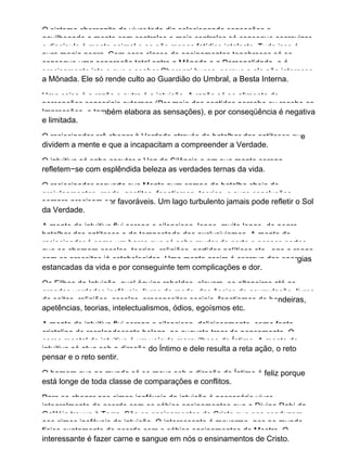 O sistema cherenzita de viver todo dia selecionando sensações e
aguilhoando a mente com controles e mais controles só consegue escravizar
o discípulo à mente animal e ao não menos fatídico intelecto. Tudo isso é
pura magia negra. Com essa classe de ensinamentos tenebrosos só se
consegue uma separação total entre a Mônada e a Personalidade, e é
precisamente isto o que o senhor Cherenzi busca, porque a ele não interessa
a Mônada. Ele só rende culto ao Guardião do Umbral, a Besta Interna.
Uma coisa é a razão e outra é a intuição. A razão só se alimenta de
percepções sensoriais externas (Por meio dos sentidos percebe ou recebe as
Impressões, e também elabora as sensações), e por conseqüência é negativa
e limitada.
O raciocinador crê chegar à Verdade através do batalhar das antíteses que
dividem a mente e que a incapacitam a compreender a Verdade.
O intuitivo só sabe escutar a Voz do Silêncio e em sua mente serena
refletem−se com esplêndida beleza as verdades ternas da vida.
O raciocinador converte sua Mente num campo de batalha cheio de
prejulgamentos, medo, apetites, fanatismos, teorias, e suas conclusões
sempre precisam ser favoráveis. Um lago turbulento jamais pode refletir o Sol
da Verdade.
A mente do intuitivo flui serena e silenciosa, longe, muito longe, do negro
batalhar das antíteses e da tempestade dos exclusivismos. A mente do
raciocinador é como um barco que só sabe mudar de porto e nesses portos,
que se chamam escolas, teorias, religiões, partidos políticos etc., age e reage
com os preceitos já estabelecidos. Uma mente assim é escrava das energias
estancadas da vida e por conseguinte tem complicações e dor.
Os Filhos da Intuição, qual águias rebeldes, elevam−se altaneiras até as
grandes verdades inefáveis, livres do medo, das ânsias de acumulação, livres
de seitas, religiões, escolas, preconceitos sociais, fanatismos de bandeiras,
apetências, teorias, intelectualismos, ódios, egoísmos etc.
A mente do intuitivo flui serena e silenciosa, deliciosamente, como fonte
cristalina de resplandecente beleza, no augusto troar do pensamento. O
corpo mental do intuitivo é um veículo maravilhoso do Íntimo. A mente do
intuitivo só atua sob a direção do Íntimo e dele resulta a reta ação, o reto
pensar e o reto sentir.
O homem que no mundo só se move sob a direção do Íntimo é feliz porque
está longe de toda classe de comparações e conflitos.
Para se chegar aos cimos inefáveis da intuição é necessário viver
integralmente de acordo com os sábios ensinamentos que o Divino Rabi da
Galiléia trouxe à Terra. São os ensinamentos do Cristo que nos conduzem
aos cimos inefáveis da intuição. O interessante é movermo−nos no mundo
físico exatamente de acordo com o sábios ensinamentos do Mestre. O
interessante é fazer carne e sangue em nós o ensinamentos de Cristo.
 