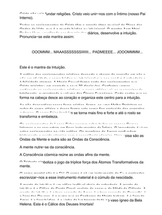 Cristo não veio fundar religiões. Cristo veio unir−nos com o Íntimo (nosso Pai
Interno).
Todos os ensinamentos do Cristo têm o grande ritmo musical do Plano das
Ondas de Vida, que é o mundo búdico ou intuicional. O mantra Aom Mani
Padme Hum, vocalizado por dez minutos diários, desenvolve a intuição.
Pronuncia−se este mantra assim:
OOOMMM... MAAASSSSSSSIIIIIII... PADMEEEE... JOOOMMMM...
Este é o mantra da Intuição.
A prática dos ensinamentos crísticos desperta o chacra do coração em nós e
põe em atividade o corpo búdico ou intuicional que nos conduz à sabedoria e
à felicidade eternas. A Magia Sexual forma parte dos ensinamentos que
Cristo ministrou em segredo a seus 70 discípulos. Conforme vamos
praticando os ensinamentos crísticos, o corpo etérico vai−se reorganizando
totalmente, aumentando o volume dos Éteres Superiores. Certo centro que se
forma na cabeça desce ao coração e organiza este centro para a intuição.
Ao não desperdiçar nossa força crística, forma−se uma Malha Protetora ao
redor do corpo etérico e dessa forma este corpo fica protegido das correntes
externas. O corpo físico também se torna mais fino e forte e até o rosto se
transforma e embeleza.
Os ensinamentos do Logos Solar operam sobre todos os nossos Corpos
Internos e os convertem em finos instrumentos do Íntimo. O importante é viver
estes ensinamentos na vida prática. Os membros da Amorc confundem
tristemente a mente cósmica com a consciência cósmica. Uma coisa são as
Ondas da Mente e outra são as Ondas da Consciência.
A mente nutre−se da consciência.
A Consciência cósmica reúne as ondas afins da mente.
O Tridente simboliza o jogo da tríplice força dos Átomos Transformativos da
mente.
O corpo mental não é o EU. O corpo é só um instrumento do Eu e pretender
escravizar−nos a esse instrumento material é o cúmulo da nescidade.
A mente do intuitivo é um cálice inefável cheio de sabedoria. A mente do
intuitivo é o Cálice do Santo Graal, repleto do sangue do Mártir do Gólgota. A
mente do intuitivo é a taça sagrada do Amor, é a taça sagrada do Samadhi, é
o licor dos Deuses, é o sumo que os Senhores da Mente bebem, é o licor do
Amor, é o licor búdico, é o vinho de luz transmutado no vaso ígneo da Bela
Helena. Esta é o Cálice dos Deuses Imortais!
 