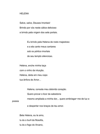 HELENA
Salve, salve, Deuses Imortais!
Brindo por vós neste cálice delicioso
e brindo pela virgem dos sete portais.
Eu brindo pela Helena de rosto majestoso
e a ela canto meus cantares
sob os pórtico imortais
de seu templo silencioso.
Helena, enche minha taça
com o vinho da intuição.
Helena, deita em meu copo
tua ânfora de Amor...
Helena, consola meu dolorido coração.
Quero provar o licor da sabedoria
mesmo ampliada a minha dor... quero embriagar−me de luz e
poesia
e despertar nos braços de teu amor.
Bela Helena, eu te amo,
tu és o buril da filosofia,
tu és o fogo do Arcano,
 