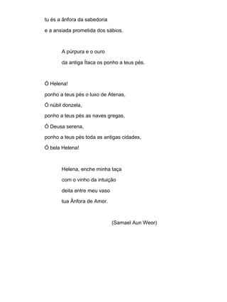 tu és a ânfora da sabedoria
e a ansiada prometida dos sábios.
A púrpura e o ouro
da antiga Ítaca os ponho a teus pés.
Ó Helena!
ponho a teus pés o luxo de Atenas,
Ó núbil donzela,
ponho a teus pés as naves gregas,
Ó Deusa serena,
ponho a teus pés toda as antigas cidades,
Ó bela Helena!
Helena, enche minha taça
com o vinho da intuição
deita entre meu vaso
tua Ânfora de Amor.
(Samael Aun Weor)
 