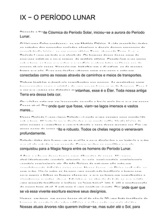 IX − O PERÍODO LUNAR
Passada a Noite Cósmica do Período Solar, iniciou−se a aurora do Período
Lunar.
O Universo Solar condensou−se em Matéria Etérica. A vida recapitulou todos
os estados dos passados períodos cósmicos e depois desses processos de
recapitulação iniciou−se em nossa etérica Terra, chamada Terra−Lua, o
Período Lunar em toda sua plenitude. Os homens dessa época eram de
pequena estatura e seus corpos, de matéria etérica. Construíam suas casas
sob a terra, se bem que sobre a superfície punham tetos análogos aos de
nossas atuais casas. Negociavam, trabalhavam e divertiam−se da mesma
forma que nós. Suas populações urbanas eram pequenas e estavam
conectadas como as nossas através de caminhos e meios de transportes.
Tinham também automóveis semelhantes aos nossos. As montanhas eram
transparentes como o cristal e de uma cor azul escuro muito formosa. Essa é
a cor que vemos nas distantes montanhas, esse é o Éter. Toda nossa antiga
Terra era dessa bela cor.
Os vulcões estavam em incessante erupção e havia mais água que em nossa
Época atual. Por onde quer que fosse, viam−se lagos imensos e vastos
mares...
Nesse Período Lunar vimos Belzebu vivendo numa enorme casa construída
sob a terra. Ali instruía seus discípulos num amplo salão. Vestia túnica de
raias negras e vermelhas e usava turbante e capa dessa mesma cor. Era um
mago negro de corpo alto e robusto. Todos os chelas negros o veneravam
profundamente.
Belzebu tinha dois livros: um no qual lia a seus discípulos e os instruía e outro
que só ele estudava em segredo. Foram muitos os prosélitos que ele
conquistou para a Magia Negra entre os homens do Período Lunar.
A flora e a fauna desse tempo eram diferentes da nossa. Ali vemos
clarividentemente vegetais−minerais, ou seja, semivegetais, semiminerais,
vegetais semianimais etc. Os três Reinos da natureza não estavam
completamente definidos como agora. Nessa época, um Reino confundia−se
com outro. Havia entre as árvores uma acentuada tendência a tomar com
seus ramos e folhas as formas côncavas, o que as tornavam semelhantes a
gigantescos guardas−chuva. Adivinhava−se através de tudo oo que existia
uma marcada tendência a inclinar−se “para baixo”, isto é, até a condensação
de nossa terra atual. A natureza é uma escritura vivente. Por onde quer que
se vá essa vivente escritura escreve seus desígnios.
Vemos, em troca, em nossa época atual do século 20 uma forte tendência do
homem de construir elevados edifícios e aviões cada vez mais rápidos.
Nossas atuais árvores não querem inclinar−se, mas subir até o Sol, para
 