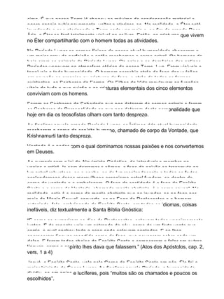 cima. É que nossa Terra já chegou ao máximo de condensação material e
agora anseia subir novamente, voltar a eterizar−se. Na realidade, o Éter está
inundando o ar e eterizando a Terra cada vez mais e, no fim da grande Raça
Ária, o Éter se fará totalmente visível ao ar livre. Então, as criaturas que vivem
no Éter compartilharão com o homem todas as atividades.
No Período Lunar os corpos físicos de nossa atual humanidade chegaram a
um maior grau de perfeição e então recebemos o corpo astral. Os homens de
hoje eram os animais do Período Lunar. Os anjos e os demônios dos antigos
Períodos vagavam na atmosfera etérica de nossa Terra−Lua. Eram visíveis e
tangíveis a toda humanidade. O homem percebia atrás do fogo dos vulcões
em erupção os arcanjos ou criaturas do fogo, e atrás de todas as formas
existentes, os Senhores da Forma. Os Filhos da Vida regulavam as funções
vitais de tudo o que existia e as criaturas elementais dos cinco elementos
conviviam com os homens.
Foram os Senhores da Sabedoria que nos dotaram de corpos astrais e foram
os Senhores da Personalidade os que nos dotaram desta personalidade que
hoje em dia os teosofistas olham com tanto desprezo.
Ao finalizar aquele grande Período Lunar, os Íntimos dda atual humanidade
receberam o corpo do espírito humano, chamado de corpo da Vontade, que
Krishnamurti tanto despreza.
Vontade é o poder com o qual dominamos nossas paixões e nos convertemos
em Deuses.
Ao cumprir com a lei do Alquimista Gnóstico, de introduzir o membro na
vagina e retirá−lo sem derramar o sêmen, o fogo da paixão se transmuta na
luz astral robustece−se e enche−se de luz resplandecente e todos os frutos
esplendorosos desse maravilhoso organismo astral fundem−se dentro do
corpo da vontade e o embelezam. O fogo da castidade é o fogo do Espírito
Santo e o corpo da Vontade, chamado mente abstrata, é o corpo causal. Na
realidade, este é o corpo da mente abstrata que ao inundar−se no fogo por
meio da Magia Sexual, converte−se no Fogo de Pentecostes e o homem
extasiado, fala, embriagado do Espírito Santo, em todos os idiomas, coisas
inefáveis, diz textualmente a Santa Bíblia Gnóstica:
“E como se cumpriram os dias de Pentecostes, estavam todos unanimemente
juntos. E de repente veio um estrondo do céu, como de um forte vento que
corria, o qual encheu toda a casa onde estavam sentados. E se lhes
apareceram línguas repartida como de fogo, que pousaram sobre cada um
deles. E foram todos cheios do Espírito Santo e começaram a falar em outras
línguas, como o espírito lhes dava que falassem.” (Atos dos Apóstolos, cap. 2,
vers. 1 a 4)
Jeová, o Espírito Santo, vela pelo Corpo do Espírito Santo em nós. Ele foi o
maior Iniciado da Época Lunar. Ao finalizar aquele Período, a humanidade
dividiu−se em anjos e lucíferes, pois “muitos são os chamados e poucos os
escolhidos”.
 