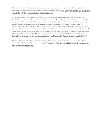 Max Heindel e Steiner sustentam em suas obras que toda a humanidade se
salvará, e isso se deve à ignorância desses autores. Os versículos 23 a 28 do
capítulo 13 de Lucas dizem textualmente:
“E disse−lhes: Senhor, são poucos os que se salvarão? E ele lhes disse:
Insisti em entrar pela porta estreita, porque digo−lhes que muitos procurarão
entrar e não poderão.Depois que o pai de família se levantar e fechar a porta,
começareis a estar fora e a bater à porta, dizendo: Senhor, abri−nos, e
respondendo lhes dirá: não vos conheço de onde sejais.Então começareis a
dizer: diante de vós temos comido e bebido e em nossas praças ensinastes.E
lhes dirá: digo−vos que não vos conheço de onde sejais. Apartai−vos de mim,
obreiros da iniqüidade.Ali haverá pranto e ranger de dentes, quando virdes a
Abraão e a Isaac e todos os profetas no Reino de Deus, e vós, excluídos.”
Chegada a Noite Cósmica do Período Lunar, Jeová e seus anjos, Lúcifer e
seus demônios, retirararam−se do cenário cósmico e a Natureza toda entrou
em profundo repouso.
 