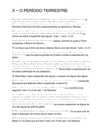 X − O PERÍODO TERRESTRE
Passada a Noite Cósmica do Período Lunar, o Universo condensou−se na
nebulosa da qual nos fala Laplace. Este foi o começo da Época
físico−química na qual nós vivemos. A natureza recapitulou os passados
Períodos Cósmicos tal como alegoricamente os descreve a Gênese:
“No princípio, Deus criou o céu e a terra, e a terra estava desordenada e
vazia, e as trevas estavam sobre a face do Abismo, e o Espírito de Deus
movia−se sobre a superfície das águas.” (cap. 1 ,vers. 1 e 2)
Esses foram os tempos da nebulosa de Laplace, durante os quais a Terra
recapitulou a Época de Saturno.
“E viu Deus que a terra era boa e afastou Deus a luz das trevas.” (vers. 3 e 4)
As moléculas da nebulosa quente e escura entraram em fricção, sob o
poderoso impulso da palavra perdida do Criador e então a nebulosa fez−se
ígnea.
Essa foi a época Hiperbórea durante a qual entraram em atividade os Átomos
Solares da Época Solar. Nossa Terra foi então um globo ígneo cheio da
sabedoria do fogo e da luz que o mesmo fogo produz. E nesse globo ardente
viveram os arcanjos que foram os homens da Época Solar e expressaram−se
em toda a plenitude de sua sabedoria.
“E disse Deus: haja a expansão das águas, e separou as águas das águas.
“E disse Deus à expansão e apartou as águas que estavam sob a expansão ,
das águas que estavam sobre a expansão, e assim foi.
E Deus chamou a expansão de Céus. E foi e a tarde e a manhã do dia
seguinte.”(vers. 6 a 8 do cap. 1 do Gênese)
Aqui a Bíblia segue falando da recapitulação do Período Solar: o globo
ardente ao contato com as úmidas regiões interplanetárias produzia vapor
d’água e se formavam enormes nuvens que, ao condensar−se caíam em
forma de chuva, formando enormes mares e poços que ferviam
incessantemente sobre o globo ardente e as nuvens separaram as águas do
céu das águas do ardente globo.
“E Deus também disse: ajuntem−se as águas que estão sob os céus num só
lugar e descubra−se a terra seca e assim se deu.
“E Deus chamou a terra seca de Terra, e à reunião das águas chamou de
Mares. E viu Deus que era bom.”(vers. 9 e 10 do cap.1 do Gênese)
 