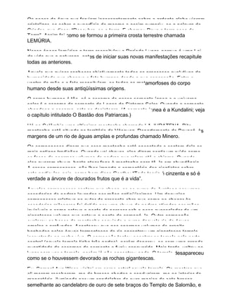 Os poços de água que ferviam incessantemente sobre o ardente globo vieram
cristalizar−se sobre a superfície do mesmo e assim cumpriu−se a palavra do
Criador, que disse: “Descubra−se a terra. E chamou Deus a terra seca de
Terra”. Assim foi como se formou a primeira crosta terrestre chamada
LEMÚRIA.
Nessa época lemúrica a terra recapitulou o Período Lunar, porque é uma Lei
da vida que a natureza, antes de iniciar suas novas manifestações recapitule
todas as anteriores.
Aquele que quiser conhecer objetivamente todos os processos evolutivos da
humanidade que observe o feto humano desde a sua concepção. Entre o
ventre da mãe e o feto recapitulam−se todas as metamorfoses do corpo
humano desde suas antiqüíssimas origens.
O corpo humano é tão−só a escama de nossa serpente ígnea e o universo
solar é a escama da serpente do Logos do Sistema Solar. Quando a serpente
abandona a escama, esta se desintegra. (A serpente ígnea é a Kundalini; veja
o capítulo intitulado O Bastão dos Patriarcas.)
Há na Colômbia uma altíssima montanha chamada LA JURATENA. Dita
montanha está situada no território de Vásquez, Departamento de Boyacá, às
margens de um rio de águas amplas e profundas chamado Minero.
Os camponeses dizem que essa montanha está encantada e contam dela as
mais antigas tradições. Quando vai chover, eles dizem sentir um ruído como
se fosse de enormes volumes de pedras que rolam até o abismo. Quando
eles querem chuva, basta atear fogo à montanha para tê−la em abundância.
A esses camponeses, não lhes importa o comentário dos cientistas sobre
este particular, pois, como bem disse Goethe: “Toda teoria é cinzenta e só é
verdade a árvore de dourados frutos que é a vida”.
Aqueles camponeses contam que chega−se ao cume da Juratena por umas
escadarias de pedras lavradas por mãos antiqüíssimas. Um daqueles
camponeses relatava ao autor da presente obra que como ao chegar às
escadarias milenares foi detido por uma chuva de pedras atiradas por mãos
invisíveis e como esteve a ponto de perecer sob o peso avassalador de um
gigantesco volume que esteve a ponto de esmagá−lo. Outro camponês
explorou as bases da montanha seguindo o curso daquele rio de águas
amplas e profundas. Aconteceu que nos enormes volumes de granito
banhados pelas águas tormentosas do rio encontrou um gigantesco templo,
incrustrado na rocha viva. O camponês tentou penetrar no templo pela porta
central (aquele templo tinha três portas), porém deparou−se com uma grande
quantidade de escamas de serpente e fugiu espavorido. Mais tarde, voltou ao
lugar para ver o templo, porém já não encontrou nada. O templo desapareceu
como se o houvessem devorado as rochas gigantescas.
Eu, Samael Aun Weor, visitei em corpo astral aquele templo. Os mestres que
ali moram receberam−me de braços abertos e conduziram−me ao interior do
monastério, iluminado por um candelabro de ouro maciço de sete braços,
semelhante ao candelabro de ouro de sete braços do Templo de Salomão, e
 