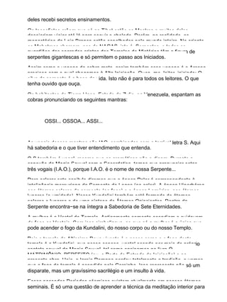deles recebi secretos ensinamentos.
Os teosofistas crêem que só no Tibet estão os Mestres e muitos deles
desejariam viajar até lá para seguir o chelado. Porém, na realidade, os
monastérios da Loja Branca estão espalhados pelo mundo inteiro. No oriente,
os Mahatmas chamam−nos de NAGAS, isto é, Serpentes, e todos os
guardiães das sagradas criptas dos Templos de Mistérios têm a figura de
serpentes gigantescas e só permitem o passo aos Iniciados.
Assim como o veneno da cobra mata, assim também esse veneno é o Arcano
precioso com o qual chegamos à Alta Iniciação. Ouça−me, leitor−iniciado: O
silvo da serpente é a base da vida. Isto não é para todos os leitores. O que
tenha ouvido que ouça.
Os habitantes de Tierra Llana, Estado de Zulia, na Venezuela, espantam as
cobras pronunciando os seguintes mantras:
OSSI... OSSOA... ASSI...
As vogais desses mantras são IAO, combinadas com a terrível letra S. Aqui
há sabedoria e o que tiver entendimento que entenda.
O S também é vogal, mesmo que os gramáticos não o digam. Durante a
conexão da Magia Sexual com a Sacerdotisa, temos que pronunciar estas
três vogais (I.A.O.), porque I.A.O. é o nome de nossa Serpente...
Para aclarar este capítulo diremos que a época Polar é correspondente à
inteligência mercuriana da Serpente do Logos (ao calor). A época Hiperbórea,
aos átomos solares da serpente (ao fogo) e a época Lemúrica, aos átomos
lunares (a umidade). Nossa Kundalini também está formada de átomos
solares e lunares e de uma síntese de Átomos Oniscientes. Dentro da
Serpente encontra−se na íntegra a Sabedoria de Sete Eternidades.
A mulher é a Vestal do Templo. Antigamente somente acendiam e cuidavam
do fogo as Vestais. Com isso simbolizava−se que só a mulher é a única que
pode acender o fogo da Kundalini, do nosso corpo ou do nosso Templo.
Pois o templo do Altíssimo Deus vivente é o nosso corpo e o fogo deste
templo é a Kundalini, que nossa esposa−vestal acende por meio do próprio
contato sexual da Magia Sexual, tal como ensinamos no livro O
MATRIMÔNIO PERFEITO (ou, a Porta de Entrada da Iniciação) e na
presente obra. Hoje, a Igreja Romana perdeu totalmente a tradição, e vemos
que o fogo do templo é acendido pelo Coroinha. Isso representa não só um
disparate, mas um gravíssimo sacrilégio e um insulto à vida.
Esses passados Períodos cósmicos existem atualmente em nossos átomos
seminais. É só uma questão de aprender a técnica da meditação interior para
 