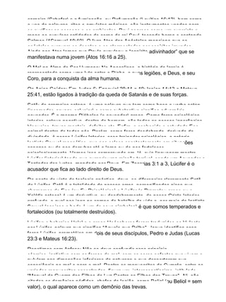 carneiro (Schofar) e a fumigação, ou Defumação (Levítico 16:12), bem como
o uso de palavras, ritos e amuletos mágicos, são instrumentos usados para
se purificar as pessoas e os ambientes. Davi aparece como um exorcista e
mago ao expulsar entidades do corpo de rei Saul, tocando harpa e cantando
Salmos (1Samuel 18:10). O livro Atos dos Apóstolos menciona que os
apóstolos curavam os doentes e os atormentados por espíritos imundos.
Ainda nos Atos lemos que Paulo expulsou o “espírito adivinhador” que se
manifestava numa jovem (Atos 16:16 a 25).
O Mal na Alma do Ser Humano: No Apocalipse, a história da Igreja é
representada como uma luta entre o Diabo, e suas legiões, e Deus, e seu
Coro, para a conquista da alma humana.
Os Anjos Caídos: Em Judas 6; Ezequiel 28:11 a 19; Isaías 14:13 e Mateus
25:41, estão ligados à tradição da queda de Satanás e de suas forças.
Satã: do aramaico satana, é uma palavra que tem como base o verbo satan
(incomodar, acusar, caluniar) e como substantivo significa adversário,
acusador. É o mesmo Diábolos (o acusador) grego. Como força psicológica
interior, catexe negativa, dentro do homem, são todas as nossas ignorâncias,
bloqueios, travas mentais, defeitos etc. Enfim, o conhecido e estudado Ego
animal dentro de todos nós. Porém, como força desdobrada, derivada da
divindade, é nosso Lúcifer Interior, esse treinador psicológico, o próprio
Instinto Sexual magnético, que nos coloca constantemente em situações
capazes ou de nos derrubar até a lama ou de nos fortalecer
psicologicamente. Vemos isso comprovado em Jó, cuja linguagem mostra
Lúcifer (interior) tendo que cumprir uma missão terrível, sendo um Acusador e
Tentador dos justos, mandado por Deus. Em Zacarias 3:1 a 3, Lúcifer é o
acusador que fica ao lado direito de Deus.
Do ponto de vista da teologia gnóstica, deve−se diferenciar claramente Satã
de Lúcifer. Satã é a totalidade de nossos erros, personificados nisso que
chamamos de Ego (ou Eu Psicológico) e Lúcifer (o Prometeu grego ou o
Xolótle asteca) é um derivativo, ou desdobramento, de nosso Cristo Interior
profundo, o qual nos joga no campo de batalha da vida e, por meio do Instinto
Sexual (por isso o bode é um de seus símbolos) é que somos temperados e
fortalecidos (ou totalmente destruídos).
Lúcifer: o hebraico Helel e o grego Heósphoros foram traduzidos na Vulgata
por Lúcifer, palavra que significa “Aquele que Brilha”. Jesus identifica essa
força Lúcifer−prometéica em dois de seus discípulos, Pedro e Judas (Lucas
23:3 e Mateus 16:23).
Repetimos com ênfase: Não se deve confundir esse princípio
cósmico−instintivo com as forças do mal, com os seres nefastos que vivem e
pululam nas dimensões inferiores da natureza e que despertaram sua
consciência no mal e para o mal. Dentre os manuscritos de Cumrán, entre os
variados manuscritos encontrados, figura um, interessantíssimo, intitulado
“Manual da Guerra dos Filhos da Luz Contra os Filhos das Trevas”. Ali, são
citados os demônios pérfidos, chefes de legião, como Belial (ou Beliol = sem
valor), o qual aparece como um demônio das trevas.
 