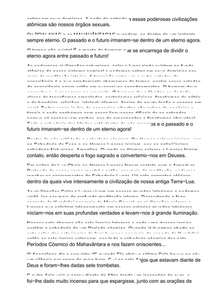 entrar em seus domínios. A porta de entrada a essas poderosas civilizações
atômicas são nossos órgãos sexuais.
Os PRALAYAS e os MAHAVÂNTARAS sucedem−se dentro de um instante
sempre eterno. O passado e o futuro irmanam−se dentro de um eterno agora.
O tempo não existe! É a mente do homem que se encarrega de dividir o
eterno agora entre passado e futuro!
As poderosas civilizações saturniana, solar e lunar ainda existem no fundo
atômico de nosso sistema seminal e podemos entrar em seus domínios por
meio da meditação interior. A transição entre um e outro estados de
consciência é o que erradamente chamamos de tempo, porém esses estados
de consciência agora estão em sucessivos encadeamentos. O homem deve
aprender a viver sempre no presente. O homem deve libertar−se de toda
classe de teosofismos empolados, sectarismos religioos, fanatismos de pátria
e de bandeira, religiões, intelectualismos, ânsias de acumulação e apegos em
geral. Todas essas jaulas de papagaios sibaritas são antros de negócios e
tirania e nada ganhamos com essas linguagens difíceis de se entender
porque só conseguem encher−nos de preconceitos e fanatismos absurdos!
Toda a sabedoria das Idades está dentro de nós mesmos e o passado e o
futuro irmanam−se dentro de um eterno agora!
Dentro de nós está toda a sabedoria cósmica. Os átomos solares iniciam−nos
na Sabedoria do Fogo e os átomos lunares iniciam−nos na antiqüíssima
sabedoria Netuniano−Amentina. Quando os átomos solares e lunares fazem
contato, então desperta o fogo sagrado e convertemo−nos em Deuses.
Em noites de Lua Cheia os átomos lunares fazem contato com a Armadura
Prateada de nosso corpo mental e então, por meio da meditação, podemos
receber os ensinamentos da Sabedoria Lunar. Há sete correntes etéricas
dentro da quais vive intensamente a civilização de nossa antiga Terra−Lua.
As civilizações Solar e Lunar vivem em nossos mundos interiores e podemos
visitá−las por meio da profunda meditação interna. Despertando o fogo
sagrado da Kundalini por meio da Magia Sexual, as civilizações solares e
lunares que palpitam intensamente em nossos próprios mundos interiores
iniciam−nos em suas profundas verdades e levam−nos à grande Iluminação.
Nossos sete chacras são sete Igrejas Internas e cada uma dessas igrejas
contém a sabedoria de um Período cósmico. Quando já tivermos aberto os
sete selos das sete igrejas do livro humano por meio da espada da Kundalini,
então as sete igrejas entregam−nos toda a sabedoria cósmica dos sete
Períodos Cósmico do Mahavântara e nos fazem oniscientes...
O Apocalipse diz o seguinte: “E quando Ele abriu o sétimo Selo houve no céu
um silêncio por cerca de meia hora. E vi os sete Anjos que estavam diante de
Deus e foram−lhes dadas sete trombetas.
E outro Anjo veio a parou diante do Altar, tendo um incensário de ouro. e
foi−lhe dado muito incenso para que espargisse, junto com as orações de
 