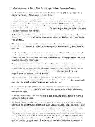 todos os santos, sobre o Altar de ouro que estava diante do Trono.
E a fumaça do incenso subiu da mão do Anjo com as orações dos santos
diante de Deus.” (Apoc., cap. 8, vers. 1 a 4)
Aqui, o apocalipse nos fala deste livro selado com sete selos em nosso
organismo, com suas sete igrejas, nos diz claramente que só o Cordeiro deve
abrir seus sete selos com a espada da Kundalini. O Cordeiro é nosso Anjo
Interior, quer dizer, nosso Íntimo. Ensina−nos a abrir o sétimo selo, que é a
Igreja de Laodicéia, situado na cabeça. Os sete Anjos das das sete trombetas
são os sete anjos das Igrejas.
O Anjo do Incensário é nosso Íntimo, que ingressa triunfalmente na Hierarquia
Branca junto com sua Alma de Diamantes. Mais um Perfeito na comunidade
dos Eleitos...
“E o Anjo tomou o incensário e o encheu de fogo do altar, e lançou−o para a
terra e houve trovões, e vozes, e relâmpagos, e terremotos.” (Apoc., cap. 8,
vers. 5)
Aqui o Apocalipse nos diz que quando abrimos o sétimo selo com a espada
da Kundalini então as sete igrejas nos abrem suas portas e nos ensinam a
sabedoria dos sete grandes períodos terrestres, que correspondem aos sete
grandes períodos cósmicos.
E segue o capítulo oitavo do Apocalipse, falando−nos dos sete Anjos que
conforme tocam suas respectivas trombetas, em sucessiva ordem, vão
sucedendo os grandes acontecimentos cósmicos. Esses sete anjos são os
anjos de nossos sete planetas que dirigem os sete chacras de nosso
organismo e as sete épocas terrestres.
Assim, pois, as sete épocas terrestres estão dirigidas por sete hierarcas
cósmicos e toda a sabedoria dessas sete épocas está dentro de nossos sete
chacras... Nosso Período Terrestre tem sete épocas.
“E vi outro anjo forte descer do céu cercado de uma nuvem e havia um
arco−íris sobre sua cabeça e o seu rosto era como o sol e seus pés como
colunas de fogo.
“E tinha em sua mão um livro aberto e pôs o seu pé direito sobre o mar e o
esquerdo sobre a terra.
“E clamou com grande voz, como quando o leão ruge, e quando já havia
clamado, os sete trovões repetiram suas vozes.” (Apoc., cap. 10, vers. 1 a 3)
Este anjo é o hierarca da sétima época. O arco−íris simboliza nosso atual
Período Terrestre, que começou com o sinal do arco−íris. Isso foi na
Atlântida, pois a Lemúria foi uma recapitulação do Período Lunar. O livro que
o anjo tinha em sua mão é o livro da evolução humana. O livro selado com
sete selos é agora o livro sem seus selos. É o organismo humano daquele
que já rompeu os sete selos. É o corpo do Mestre! É a sabedoria cósmica
 
