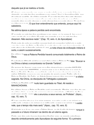 daquele que já se realizou a fundo.
“E clamou com grande voz, como quando o leão ruge, e quando já havia
clamado, os sete trovões repetiram suas vozes.” Aqui o Apocalipse fala−nos
da palavra perdida, da sílaba sagrada. E os sete trovões dos sete chacras
repetem sua voz: essas vozes são as sete notas da palavra, e a sílaba
sagrada abre os sete chacras e cada chacra tem sua nota chave. Quem tiver
ouvidos que ouça. O que tiver entendimento que entenda, porque aqui há
sabedoria.
Na sétima época a palavra perdida será encontrada.
“E quando os sete trovões repetiram suas vozes, eu ia escrevê−las e ouvi
uma voz do céu que dizia: ‘Guarde em segredo o que os sete trovões
disseram. Não escreva nada’.” (Cap. 10, vers. 4, do Apocalipse)
Cada nota da palavra perdida encerra terríveis segredos indizíveis e cada
uma das notas da Palavra Perdida é a nota chave de uma época terrestre. A
nota chave da civilização egípcia é uma, a nota chave da civilização indiana é
outra, e assim sucessivamente.
Na sétima época a Palavra Perdida haverá consumado totalmente o Reino de
Deus.
Swedenborg (filósofo místico sueco) dizia sobre a Palavra Perdida: “Buscai−a
na China e talvez a encontrareis na Grande Tartária”.
Os magos da Amorc usam para seus fins demoníacos o mantra MATHRA
(que se pronuncia MASSRA), e asseguram a seus discípulos que essa é a
Palavra Perdida. Porém, na realidade, este é o nome de magia negra da
antiga Atlântida e por sua vez um mantra de magia negra. Então, não é a
Palavra Perdida. Na Índia, os Arhats foram perseguidos por possuir a sílaba
sagrada. Na China, os discípulos do Tathágata a possuem.
A Palavra Perdida está muito bem guardada no Tibet. Ali reside o
MAHACHOHAN.
Na sétima época a Palavra Perdida será encontrada. “Porém, nos dias da voz
do sétimo Anjo, quando ele começar a tocar a trombeta, o Mistério de Deus
será consumado, como ele o anunciou a seus servos, os Profetas”. (Apoc.,
cap. 10, vers. 7)
“E jurou por Aquele que vive para sempre, que criou o céu e as coisas que
estão nele, a terra e as coisas que estão nela, o mar e as coisas que estão
nele, que o tempo não mais será.” (Apoc., cap. 10, vers. 6)
O Iniciado que já se une com o Íntimo libera−se da ilusão do tempo porque o
passado e o futuro irmanam−se dentro de um eterno agora.
Cada uma das sete épocas terrestres finaliza com um grande cataclismo,
descrito simbolicamente pelo Apocalipse da seguinte forma: “E o primeiro
 