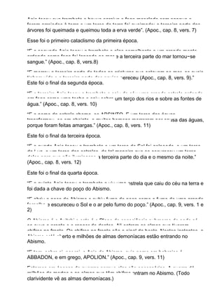 Anjo tocou sua trombeta e houve saraiva e fogo mesclado com sangue e
foram arrojados à terra e um terço da terra foi queimado; a terceira parte das
árvores foi queimada e queimou toda a erva verde”. (Apoc., cap. 8, vers. 7)
Esse foi o primeiro cataclismo da primeira época.
“E o segundo Anjo tocou a trombeta e algo semelhante a um grande monte
ardendo como fogo foi lançado ao mar e a terceira parte do mar tornou−se
sangue.” (Apoc., cap. 8, vers.8)
“E morreu a terceira parte de todas as criaturas que estavam no mar, as quais
tinham vida e a terceira parte dos navios pereceu (Apoc., cap. 8, vers. 9).”
Este foi o final da segunda época.
“E o terceiro Anjo tocou a trombeta e caiu do céu uma grande estrela ardendo
em fogo como uma tocha e caiu sobre um terço dos rios e sobre as fontes de
água.” (Apoc., cap. 8, vers. 10)
“E o nome da estrela chama−se ABSINTO. E um terço das águas
transformou−se em absinto, e muitos homens morreram por causa das águas,
porque foram feitas amargas.” (Apoc., cap. 8, vers. 11)
Este foi o final da terceira época.
“E o quarto Anjo tocou a trombeta e um terço do Sol foi golpeado, e um terço
da Lua, e um terço das estrelas, de tal maneira que se escureceu um terço
deles para que não iluminasse a terceira parte do dia e o mesmo da noite.”
(Apoc., cap. 8, vers. 12)
Este foi o final da quarta época.
“E o quinto Anjo tocou a trombeta e viu uma estrela que caiu do céu na terra e
foi dada a chave do poço do Abismo.
“E abriu o poço do Abismo e subiu fumo do poço como o fumo de uma grande
fornalha e escureceu o Sol e o ar pelo fumo do poço.” (Apoc., cap. 9, vers. 1 e
2)
O Abismo é o Avitchi e este é o Plano de consciência submerso de onde só
se ouve o pranto e o ranger de dentes. Ali entram as almas que tiverem
chifres na fronte. Os chifres na fronte são o sinal da besta. Nestes instantes, o
Abismo está aberto e milhões de almas demoníacas estão entrando no
Abismo.
“E tem, sobre si, por rei, o Anjo do Abismo, cujo nome em hebraico é
ABBADON, e em grego, APOLION.” (Apoc., cap. 9, vers. 11)
Estamos em épocas de guerras porque elas são necessárias. A guerra dá
milhões de mortos e as almas que têm chifres entram no Abismo. (Todo
clarividente vê as almas demoníacas.)
 