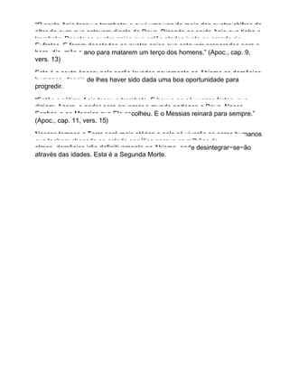 “O sexto Anjo tocou a trombeta; e ouvi uma voz do meio dos quatro chifres do
altar de ouro que estavam diante de Deus. Dizendo ao sexto Anjo que tinha a
trombeta: Desata os quatro anjos que estão atados junto ao grande rio
Eufrates. E foram desatados os quatro anjos que estavam preparados para a
hora, dia, mês e ano para matarem um terço dos homens.” (Apoc., cap. 9,
vers. 13)
Esta é a sexta época: nela serão levados novamente ao Abismo os demônios
humanos, depois de lhes haver sido dada uma boa oportunidade para
progredir.
“Então o sétimo Anjo tocou a trombeta. E houve no céu vozes fortes, que
diziam: Agora, o poder para governar o mundo pertence a Deus, Nosso
Senhor, e ao Messias que Ele escolheu. E o Messias reinará para sempre.”
(Apoc., cap. 11, vers. 15)
Nesses tempos a Terra será mais etérica e nela só viverão os seres humanos
que tenham chegado ao estado angélico porque os milhões de
almas−demônios irão definitivamente ao Abismo, onde desintegrar−se−ão
através das idades. Esta é a Segunda Morte.
 