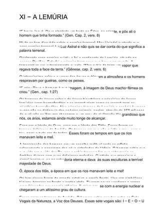 XI − A LEMÚRIA
“E havia Jeová−Deus plantado um horto no Éden, ao oriente, e pôs ali o
homem que tinha formado.” (Gen. Cap. 2, vers. 8)
Muito se tem discutido sobre o paraíso terrenal. Max Heindel sustenta que
esse paraíso terrenal é a Luz Astral e não quis se dar conta do que significa a
palavra terrenal.
Realmente esse paraíso existiu e foi o continente da Lemúria, situado no
oceano Pacífico. Esta foi a primeira terra seca que houve no mundo. A
temperatura era extremamente quente. “Mas subia da terra um vapor que
regava toda a face da terra.” (Gênese, cap. 2, vers. 6)
O intensíssimo calor e o vapor das águas nublavam a atmosfera e os homens
respiravam por guelras, como os peixes.
“E criou Deus o homem à sua imagem, à imagem de Deus macho−fêmea os
criou.” (Gen., cap. 1:27)
Os homens da época polar e da época hiperbórea e princípios da época
lemúrica eram hermafroditas e se reproduziam como se reproduzem os
micróbios hermafroditas. Nos primeiros tempos da Lemúria a espécie humana
quase não se distinguia das epécies animais, porém, através de 150 mil anos
de evolução os lêmures chegaram a um grau de civilização tão grandioso que
nós, os ários, estamos ainda muito longe de alcançar.
Essa era a Idade de Ouro, essa era a Idade dos Titãs. Esses foram os
tempos deliciosos da Arcádia. Os tempos em que não existia o meu, nem o
teu, porque tudo era de todos. Esses foram os tempos em que os rios
manavam leite e mel.
A Imaginação dos homens era um espelho inefável onde se refletia
solenemente o panorama dos céus estrelados de Urânia. O homem sabia que
sua vida era a vida dos Deuses e sabia tanger a lira que estremecia os
âmbitos divinos com suas deliciosas melodias. O artista que manejava o
cinzel inspirava−se na sabedoria eterna e dava às suas esculturas a terrível
majestade de Deus.
Ó, época dos titãs, a época em que os rios manavam leite e mel!
Os lemurianos foram de grande estatura e ampla fronte. Usavam simbólicas
túnicas, brancas na frente e pretas atrás. Tiveram naves voadoras e carros
propulsionados por energia atômica. Iluminavam−se com a energia nuclear e
chegaram a um altíssimo grau de cultura.
Esses eram os tempos da Arcádia. O homem sabia escutar, entre as Sete
Vogais da Natureza, a Voz dos Deuses. Essas sete vogais são: I − E − O − U
 