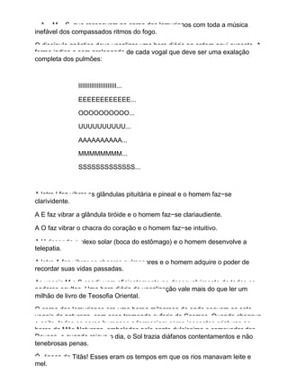 − A − M − S, que ressoavam no corpo dos lemurianos com toda a música
inefável dos compassados ritmos do fogo.
O discípulo gnóstico deve vocalizar uma hora diária na ordem aqui exposta. A
forma indica o som prolongado de cada vogal que deve ser uma exalação
completa dos pulmões:
IIIIIIIIIIIIIIIIIIIII...
EEEEEEEEEEEE...
OOOOOOOOOO...
UUUUUUUUUU...
AAAAAAAAAA...
MMMMMMMM...
SSSSSSSSSSSSS...
A letra I faz vibrar as glândulas pituitária e pineal e o homem faz−se
clarividente.
A E faz vibrar a glândula tiróide e o homem faz−se clariaudiente.
A O faz vibrar o chacra do coração e o homem faz−se intuitivo.
A U desperta o plexo solar (boca do estômago) e o homem desenvolve a
telepatia.
A letra A faz vibrar os chacras pulmonares e o homem adquire o poder de
recordar suas vidas passadas.
As vogais M e S coadjuvam eficientemente no desenvolvimento de todos os
poderes ocultos. Uma hora diária de vocalização vale mais do que ler um
milhão de livro de Teosofia Oriental.
O corpo dos lemurianos era uma harpa milagrosa de onde soavam as sete
vogais da natureza, com essa tremenda euforia do Cosmos. Quando chegava
a noite, todos os seres humanos adormeciam como inocentes criaturas no
berço da Mãe Natureza, embalados pelo canto dulcíssimo e comovedor dos
Deuses, e quando raiava o dia, o Sol trazia diáfanos contentamentos e não
tenebrosas penas.
Ó, época do Titãs! Esses eram os tempos em que os rios manavam leite e
mel.
 