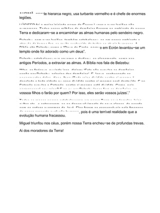 AHRIMÃ, grande hierarca negro, usa turbante vermelho e é chefe de enormes
legiões.
LÚCIFER foi o maior iniciado negro da Época Lunar e suas legiões são
numerosas. Todos esses milhões de demônios ficaram no ambiente de nossa
Terra e dedicaram−se a encaminhar as almas humanas pelo sendeiro negro.
Belzebu, com suas legiões, também estabaleceu−se em nosso ambiente e
através do tempo fez−se muito conhecido de todos os atuais humanos. A
Bíblia cita Belzebu como o “Deus de Ecrón, porque em Ecrón levantou−se um
templo onde foi adorado como um deus”.
Belzebu estabeleceu sua caverna e dedicou−se plenamente, como nos
antigos Períodos, a extraviar as almas. A Bíblia nos fala de Belzebu:
“Mas, os fariseus, ouvindo isso, diziam: ‘Este não expulsa os demônios,
senão por Belzebu, príncipe dos demônios’. E Jesus, conhecendo os
pensamentos deles, disse−lhes: ‘Todo reino dividido contra si mesmo é
desolado e toda cidade ou casa dividida contra si mesma será destruída. E se
Satanás expulsa a Satanás, contra si mesmo está dividido. Como, pois,
permanecerá seu reino? E se eu por Belzebu lanço fora os demônios, os
vossoa filhos o farão por quem? Por isso, eles serão vossos juízes’.”
Todos os magos negros estabeleceram em nossa Terra seus templos, lojas,
cultos etc., e entregaram−se ao desenvolvimento de seus planos, de acordo
com as ordens supremas de Javé. Eles foram os responsáveis pelo fracasso
de nossa presente evolução humana, pois é uma terrível realidade que a
evolução humana fracassou.
Miguel triunfou nos céus, porém nossa Terra encheu−se de profundas trevas.
Ai dos moradores da Terra!
 
