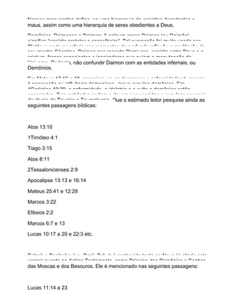 Nesses manuscritos define−se uma hierarquia de espíritos decadentes e
maus, assim como uma hierarquia de seres obedientes a Deus.
Demônios, Daimones e Daimon: A palavra grega Daimon (ou Daimôn)
significa “espírito protetor e conselheiro”. Tal expressão foi muito usada por
Platão quando se referia aos momentos de profunda reflexão e meditação de
seu mestre Sócrates. Daimon nos recorda Demiurgo, espírito entre Deus e a
criatura, forças conscientes e inspiradoras que guiam a manutenção do
Universo. Portanto, não confundir Daimon com as entidades infernais, ou
Demônios.
Em Mateus 17:15 a 18, associam−se as desgraças e enfermidades humanas
à possessão ou influência demoníaca. Jesus expulsa demônios. Em
1Coríntios 10:20, a enfermidade, a idolatria e o culto a demônios estão
associados. Tais entidades podem e devem ser vencidas e expulsas por meio
de rituais de Teurgia e Taumaturgia. Que o estimado leitor pesquise ainda as
seguintes passagens bíblicas:
Atos 13:10
1Timóteo 4:1
Tiago 3:15
Atos 8:11
2Tessalonicenses 2:9
Apocalipse 13:13 e 16:14
Mateus 25:41 e 12:28
Marcos 3:22
Efésios 2:2
Marcos 6:7 e 13
Lucas 10:17 a 20 e 22:3 etc.
Belzebu: Beelzeboul ou Baal−Zebub é conhecido tanto no Novo (é citado sete
vezes) quanto no Antigo Testamento, como Príncipe dos Demônios e Senhor
das Moscas e dos Besouros. Ele é mencionado nas seguintes passagens:
Lucas 11:14 a 23
 