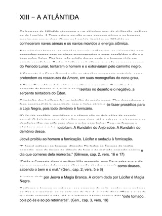 XIII − A ATLÂNTIDA
Os homens da Atlântida chegaram a um altíssimo grau de civilização, análogo
ao da Lemúria. A Terra estava envolta numa espessa névoa e os homens
respiravam por guelras. Como na Lemúria, também na Atlântida se
conheceram naves aéreas e os navios movidos a energia atômica.
Nos primeiros tempos, as relações sexuais verificavam−se unicamente para
engendrar corpos para as almas reencarnantes e eram escolhidos o dia e a
hora pelos Anjos. Por isso, não existia dor no parto e o homem vivia em
estado paradisíaco. Porém, Lúcifer e os lucíferes, que são os magos negros
do Período Lunar, tentaram o homem e o extraviaram pelo caminho negro.
A Serpente é a Força Sexual e não as atrações puramente materiais, como
pretendem os rosacruzes da Amorc, em suas monografias do nono grau.
A Força Sexual tem dois pólos: o positivo e o negativo. O positivo é a
serpente de bronze que curava os israelitas no deserto e o negativo, a
serpente tentadora do Éden.
O trabalho dos lucíferes foi um trabalho de magia negra. Eles despertaram o
fogo passional da humanidade, com o único objetivo de fazer prosélitos para
a Loja Negra, pois todo demônio é fornicário.
“O líquido encéfalo−raquidiano e o sêmen são os dois pólos da energia
sexual. O Anjo tem seus dois pólos para cima, até a cabeça, e o homem e os
demônios têm um pólo para cima e outro para baixo. Com um formam o
cérebro e com o outro coabitam. A Kundalini do Anjo sobe. A Kundalini do
demônio desce.
Jeová proibiu ao homem a fornicação. Lúcifer o seduziu à fornicação.
“E Jeová ordenou ao homem, dizendo: De todas as Árvores do jardim
comerás, mas da árvore da ciência do bem e do mal não comerás porque o
dia que comeres dela morrerás.” (Gênese, cap. 2, vers. 16 e 17)
“Então a Serpente disse à mulher: Não morrerás, mas Deus sabe que o dia
em que comerdes dela vossos olhos serão abertos e sereis como deuses,
sabendo o bem e o mal.” (Gen., cap. 2, vers. 5 e 6)
A ordem dada por Jeová é Magia Branca. A ordem dada por Lúcifer é Magia
Negra.
Conforme o homem se entregou aos prazeres do coito, perdeu seus poderes
ocultos e cumpriram−se as palavras de Jeová, quando disse: “Com o suor de
teu rosto comerás o pão, até que retornes à terra; porque dela foste tomado,
pois pó és e ao pó retornarás”. (Gen., cap. 3, vers. 19)
 