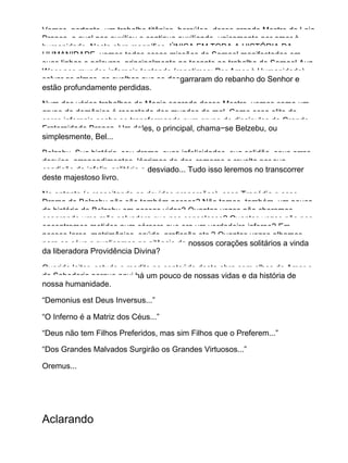 Vemos, portanto, um trabalho titânico, hercúleo, desse grande Mestre da Loja
Branca, o qual nos auxiliou e continua auxiliando, unicamente por amor à
humanidade. Nesta obra magnífica, ÚNICA EM TODA A HISTÓRIA DA
HUMANIDADE, vemos todas essas missões de Samael manifestadas em
suas linhas e palavras, principalmente no tocante ao trabalho de Samael Aun
Weor nos mundos infernais tentando (repetimos: Por Amor à Humanidade)
salvar as almas, as ovelhas que se desgarraram do rebanho do Senhor e
estão profundamente perdidas.
Num dos vários trabalhos de Magia sagrada desse Mestre, vemos como um
grupo de demônios é resgatado dos mundos do mal. Como essa elite de
seres infernais acaba se transformando num grupo de discípulos da Grande
Fraternidade Branca. Um deles, o principal, chama−se Belzebu, ou
simplesmente, Bel...
Belzebu. Sua história, seu drama, suas infelicidades, sua solidão, seus erros,
desvios, arrependimentos, lágrimas de dor, remorso e revolta por sua
condição de infeliz, solitário e desviado... Tudo isso leremos no transcorrer
deste majestoso livro.
No entanto (e respeitando as devidas proporções), essa Tragédia e esse
Drama de Belzebu não são também nossos? Não temos, também, um pouco
da história de Belzebu em nossas vidas? Quantas vezes não choramos,
esperando uma mão salvadora que nos consolasse? Quantas vezes não nos
encontramos metidos num cárcere que era um verdadeiro inferno? Em
nossos lares, matrimônios, saúde, profissão etc.? Quantas vezes olhamos
para os céus e suplicamos no silêncio de nossos corações solitários a vinda
da liberadora Providência Divina?
Querido leitor, estude e medite no conteúdo desta obra com olhos de Amor e
de Sabedoria porque aqui há um pouco de nossas vidas e da história de
nossa humanidade.
“Demonius est Deus Inversus...”
“O Inferno é a Matriz dos Céus...”
“Deus não tem Filhos Preferidos, mas sim Filhos que o Preferem...”
“Dos Grandes Malvados Surgirão os Grandes Virtuosos...”
Oremus...
Aclarando
 