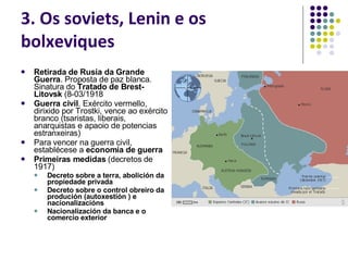 3. Os soviets, Lenin e os bolxeviques Retirada de Rusia da Grande Guerra . Proposta de paz blanca. Sinatura do  Tratado de Brest-Litovsk  (8-03/1918 Guerra civil . Exército vermello, dirixido por Trostki, vence ao exército branco (tsaristas, liberais, anarquistas e apaoio de potencias estranxeiras) Para vencer na guerra civil, establécese a  economía de guerra Primeiras medidas  (decretos de 1917) Decreto sobre a terra, abolición da propiedade privada Decreto sobre o control obreiro da produción (autoxestión ) e nacionalizacións Nacionalización da banca e o comercio exterior 