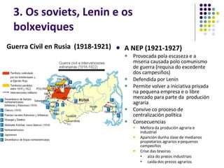 3. Os soviets, Lenin e os bolxeviques A NEP (1921-1927) Provocada pola escaseza e a miseria causada polo comunismo de guerra (requisa do excedente dos campesiños) Defendida por Lenín Permite volver a iniciativa privada na pequena empresa e o libre mercado para parte da  produción agraria Convive co proceso de centralización política  Consecuencias Mellora da produción agraria e industrial Aparición dunha clase de medianos propietarios agrarios e pequenos campesiños Crise das tesoiras alza do prezos industriais caída dos prezos agrarios Guerra Civil en Rusia  (1918-1921)  