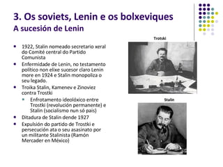 3. Os soviets, Lenin e os bolxeviques A sucesión de Lenin 1922, Stalin nomeado secretario xeral do Comité central do Partido Comunista Enfermidade de Lenin, no testamento político non elixe sucesor claro Lenin  more en 1924 e Stalin monopoliza o seu legado. Troika Stalin, Kamenev e Zinoviez contra Trostki Enfrotamento ideolóxico entre Trostki (revolución permanente) e Stalin (socialismo nun só pais) Ditadura de Stalin dende 1927 Expulsión do partido de Trostki e persecución ata o seu asasinato por un militante Stalinista (Ramón Mercader en México) Trotski Stalin 