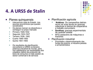 4. A URSS de Stalin Planes quinquenais Intervención total do Estado  nos asuntos económicos que quedan socializados Os planes marcan os obxectivos a conseguir no prazo marcado Primeiro 1928-1932 Segundo 1933-1937 Terceiro 1938- 1942 Cuarto 1946-1950 Quinto 1951-1955 Os resultados da planificación converteron a URSS na terceira potencia industrial do mundo, pero non satisfaceron as necesidades dos cidadáns (deficit da produción de bens de consumo) e mala xestión do sector comercial e de servizos Planificación agricola Kolkhoz :   Os campesiños debían reunir as súas terras en granxas colectivas e réxime de cooperativa e traballo comunitario Sovkhoz:  granxas experimentais  de carácter estatal MTS (estacións de máquinas e tractores Planificación industrial Prioridade o desenvolvemento das fontes de enerxía, a industria pesada e armaméntística 