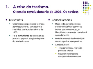 A crise do tsarismo. O ensaio revolucionario de 1905. Os soviets Os soviets Organización espontánea formada por traballadores, campesiños e soldados, que xurdiu na Rusia de 1905.  Foi o instrumento de extensión da protesta popular por grande parte do territorio ruso Consecuencias O zar cede parcialmente en outubro de 1905 e convoca a Duma, parlamento ruso, o liberalismo conservdor participará no parlamento Fortalacemento dos bolxevique como organización opositora A medio prazo: reforzamento da represión política e sindical Creación dun mediano campesiñado conservador 