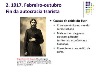 2. 1917. Febreiro-outubro Fin da autocracia tsarista Causas da caída do Tsar Crise económica no mundo rural e urbano Mala xestión da guerra. Elevadas pérdidas territoriais, económicas e humanas. Corruptelas e descrédito da corte. Grigori Yefimovich Rasputin .  Monxe intrigante e aventureiro exerceu grande influencia na familia dos Romanov, finalmente foi asesinado por persoas próximas ao propio tsar. 