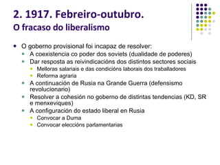 2. 1917. Febreiro-outubro. O fracaso do liberalismo O goberno provisional foi incapaz de resolver: A coexistencia co poder dos soviets (dualidade de poderes) Dar resposta as reivindicacións dos distintos sectores sociais Melloras salariais e das condicións laborais dos traballadores Reforma agraria A continuación de Rusia na Grande Guerra (defensismo revolucionario) Resolver a cohesión no goberno de distintas tendencias (KD, SR e menxeviques) A configuración do estado liberal en Rusia Convocar a Duma Convocar eleccións parlamentarias 