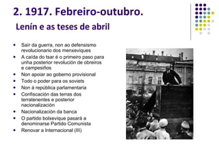 2. 1917. Febreiro-outubro.   Lenín e as teses de abril Saír da guerra, non ao defensismo revolucionario dos menxeviques A caída do tsar é o primeiro paso para unha posterior revolución de obreiros e campesiños Non apoiar ao goberno provisional Todo o poder para os soviets Non á república parlamentaria Confiscación das terras dos terratenentes e posterior nacionalización Nacionalización da banca O partido bolxevique pasará a denominarse Partido Comunista Renovar a Internacional (III) 