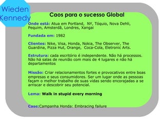 Caos para o sucesso Global Onde está:  Atua em Portland,  NY, Tóquio, Nova Dehli,  Pequim, Amsterdã, Londres, Xangai Fundada em:   1982 Clientes:  Nike, Visa, Honda, Nokia, The Observer, The Guardina, Pizza Hut, Orange,  Coca-Cola, Eletronic Arts. Estrutura:  cada escritório é independente. Não há processos. Não há salas de reunião com mais de 4 lugares e não há departamentos Missão:   Criar relacionamentos fortes e provocativos entre boas empresas e seus consumidores. Ser um lugar onde as pessoas façam o melhor trabalho de suas vidas sendo encorajadas a se arriscar e descobrir seu potencial. Lema:   Walk in stupid every morning Case: Campanha Honda: Embracing failure Wieden Kennedy 