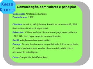 Comunicação com valores e princípios   Onde está:  Amsterdã e Londres Fundada em:  1982 Clientes:  Absolut, J&B (uísque), Prefeitura de Amsterdã, SNS Bank e Hans Brinker Budget Hotel. Estrutura:  45 funcionários. Sede é uma igreja construída em 1882. Não tem departamento de atendimento. Perfil:  criação com tom provocativo. Crença:  O valor fundamental da publicidade é dizer a verdade. O mais importante para vender não é a criatividade mas o pensamento estratégico.  Case:  Companhia Telefônica Ben.   Kessel Kramer 
