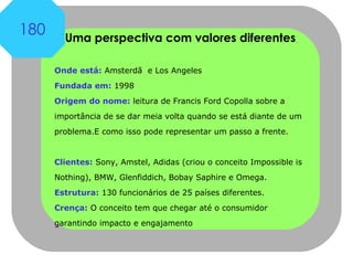Uma perspectiva com valores diferentes Onde está:  Amsterdã  e Los Angeles  Fundada em:  1998 Origem do nome:  leitura de Francis Ford Copolla sobre a importância de se dar meia volta quando se está diante de um problema.E como isso pode representar um passo a frente.  Clientes:  Sony, Amstel, Adidas (criou o conceito Impossible is Nothing), BMW, Glenfiddich, Bobay Saphire e Omega.  Estrutura:  130 funcionários de 25 países diferentes.  Crença:  O conceito tem que chegar até o consumidor garantindo impacto e engajamento 180 