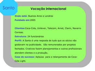Vocação internacional Onde está:  Buenos Aires e Londres Fundada em: 2005 Clientes: Coca-Cola, Unilever, Telecom, Arnet, Clarin, Navarro Correas.  Estrutura:  24 funcionários Perfil:  A Santo é uma resposta de tudo que os sócios não gostavam na publicidade.  São remunerados por projetos fechados. Criativos fazem planejamentos e outros profissionais atendem clientes e a produção.  Case de sucesso:  Aplauso  para o relançamento da Coca-Cola Light. Santo 