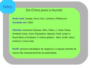 Da China para o Mundo  Onde está:  Xangai, Nova York, Londres e Melbourne Fundada em:  2002 Clientes:  American Express, Nike, Inbev, L´oreal, Diese, Kimberly-Clark, Sony Playstation, Bacardi, Fook Locker e Royal Bank of Scotland. E clients globais:  Mars, Kraft, Volvo, Unilever e Coca-Cola Perfil:  parceira estratégica de negócios e a equipe entende de marca não necessariamente de publicidade. Nitro 